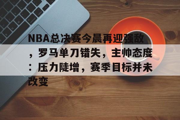 NBA总决赛今晨再迎强敌，罗马单刀错失，主帅态度：压力陡增，赛季目标并未改变的简单介绍-爱游戏注册